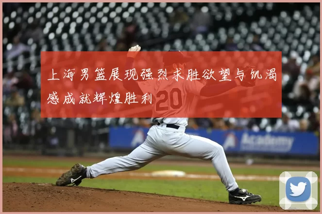 上海男篮展现强烈求胜欲望与饥渴感成就辉煌胜利
