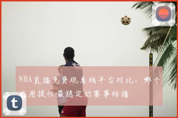 NBA直播免费观看线平台对比,哪个应用提供最稳定的赛事转播