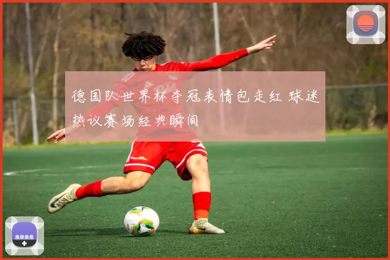 德国队世界杯夺冠表情包走红 球迷热议赛场经典瞬间