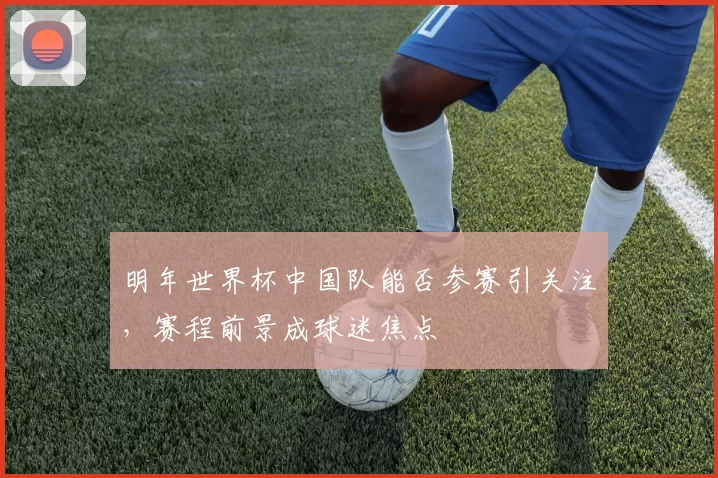 明年世界杯中国队能否参赛引关注,赛程前景成球迷焦点
