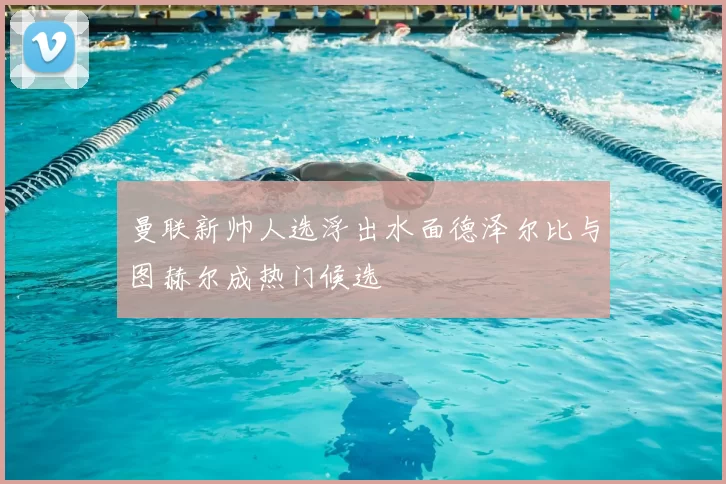曼联新帅人选浮出水面德泽尔比与图赫尔成热门候选