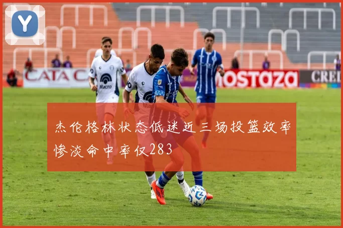 杰伦格林状态低迷近三场投篮效率惨淡命中率仅283