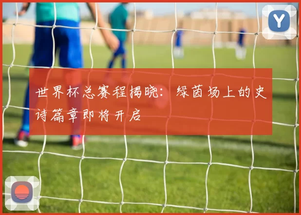 世界杯总赛程揭晓:绿茵场上的史诗篇章即将开启