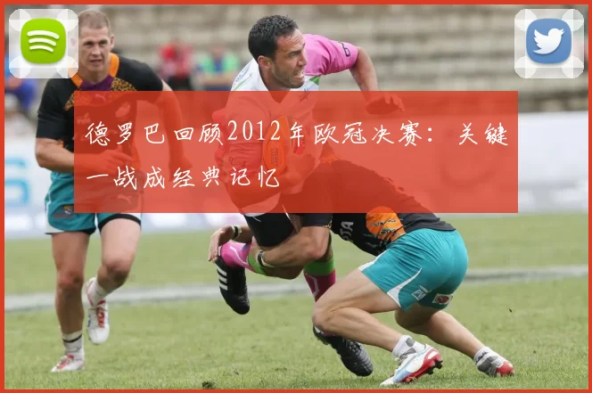 德罗巴回顾2012年欧冠决赛：关键一战成经典记忆