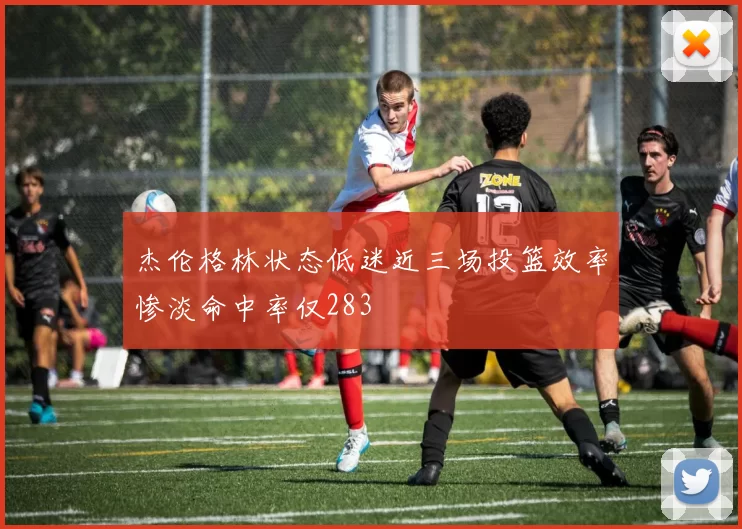 杰伦格林状态低迷近三场投篮效率惨淡命中率仅283