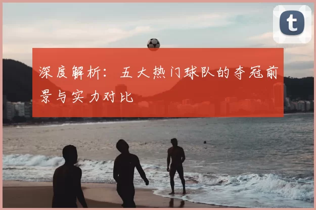 深度解析:五大热门球队的夺冠前景与实力对比