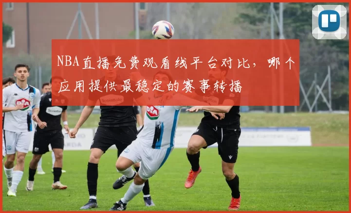 NBA直播免费观看线平台对比,哪个应用提供最稳定的赛事转播