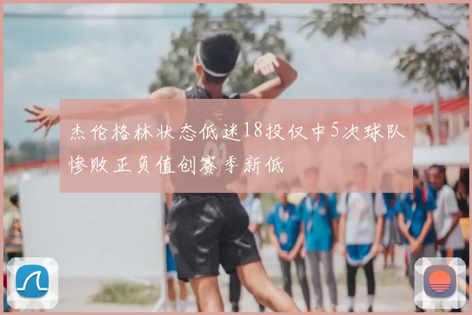 杰伦格林状态低迷18投仅中5次球队惨败正负值创赛季新低