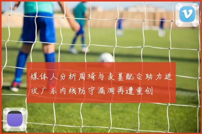 媒体人分析周琦与麦基配合助力进攻广东内线防守漏洞再遭重创