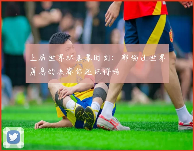 上届世界杯落幕时刻:那场让世界屏息的决赛你还记得吗