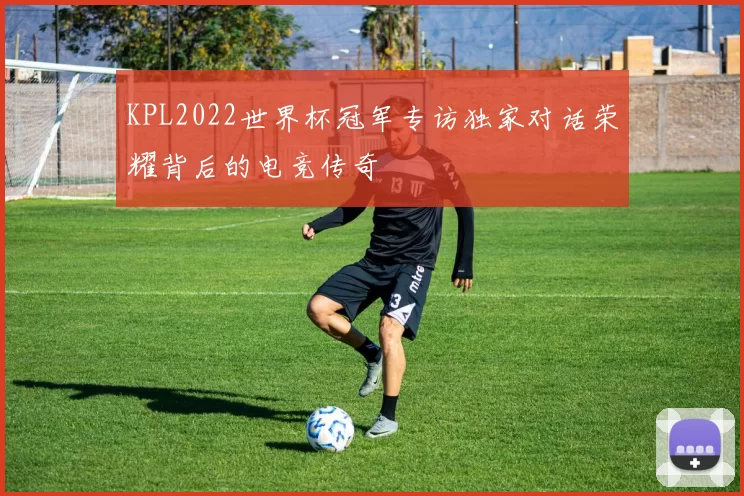 KPL2022世界杯冠军专访独家对话荣耀背后的电竞传奇
