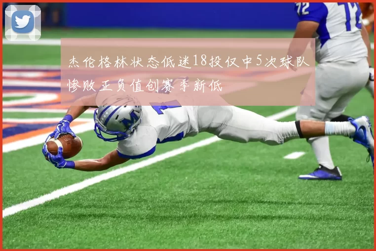 杰伦格林状态低迷18投仅中5次球队惨败正负值创赛季新低