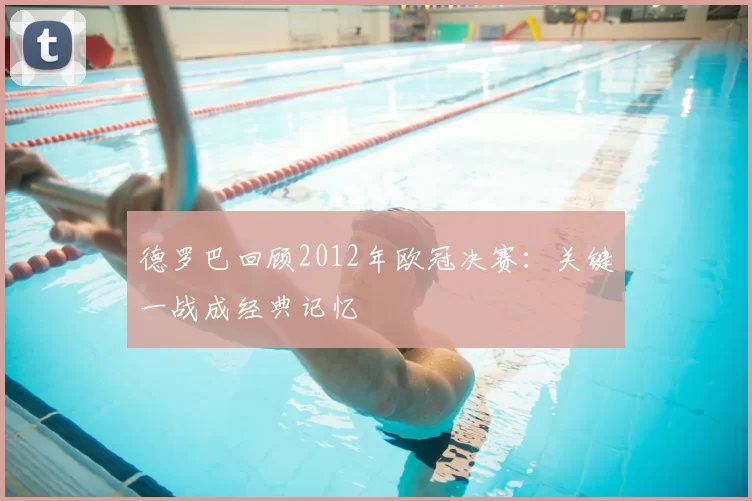 德罗巴回顾2012年欧冠决赛:关键一战成经典记忆