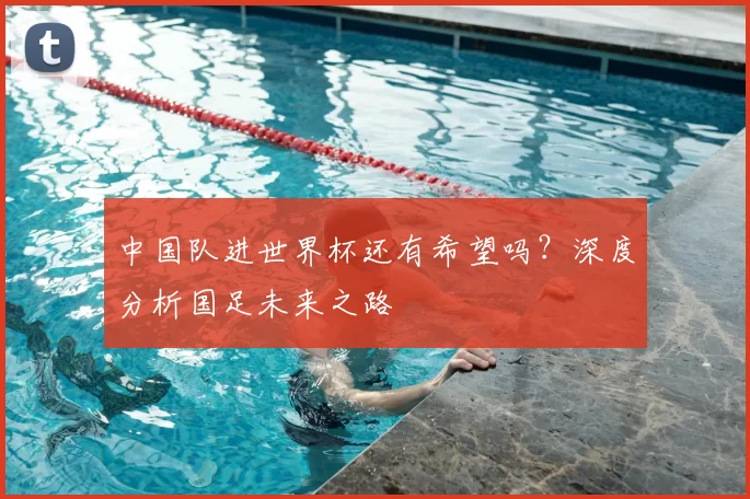 中国队进世界杯还有希望吗？深度分析国足未来之路