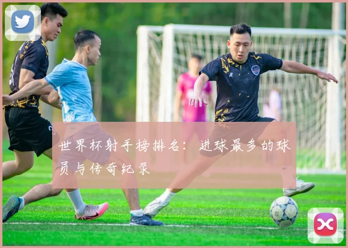 世界杯射手榜排名:进球最多的球员与传奇纪录