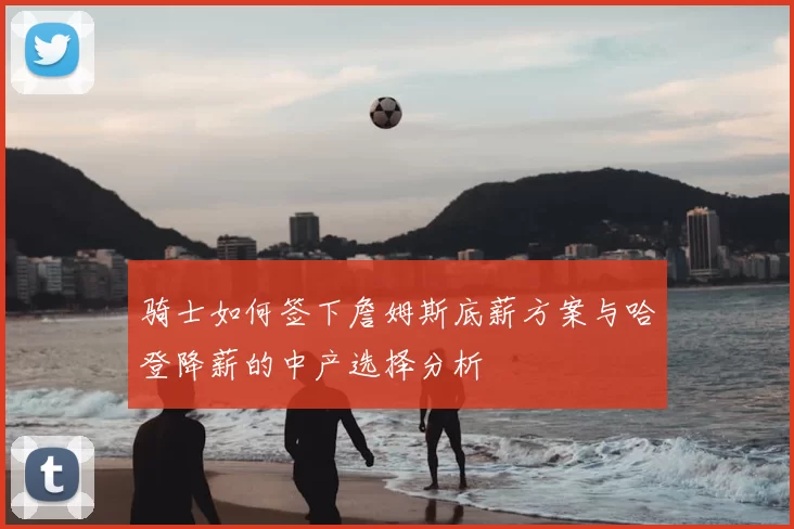 骑士如何签下詹姆斯底薪方案与哈登降薪的中产选择分析