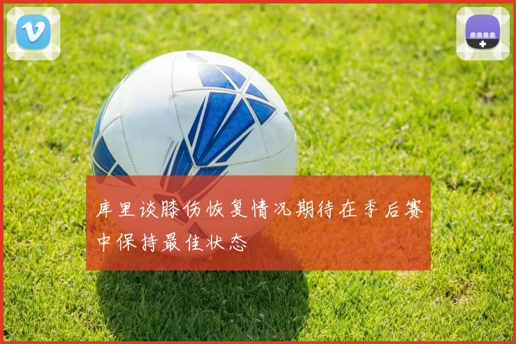 库里谈膝伤恢复情况期待在季后赛中保持最佳状态