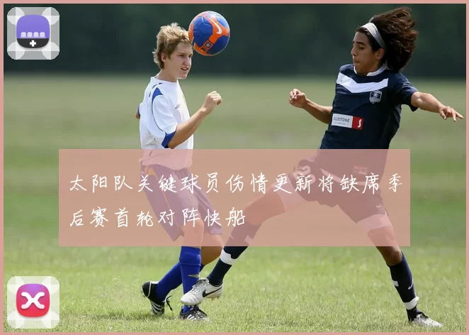太阳队关键球员伤情更新将缺席季后赛首轮对阵快船