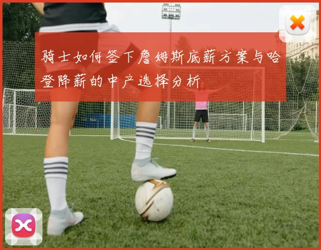 骑士如何签下詹姆斯底薪方案与哈登降薪的中产选择分析