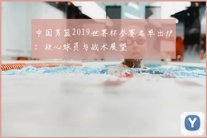 中国男篮2019世界杯参赛名单出炉:核心球员与战术展望