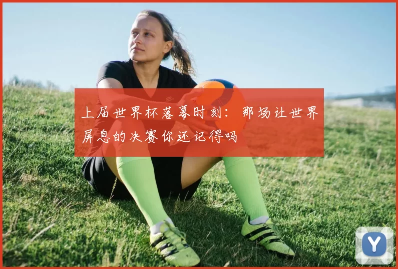 上届世界杯落幕时刻:那场让世界屏息的决赛你还记得吗