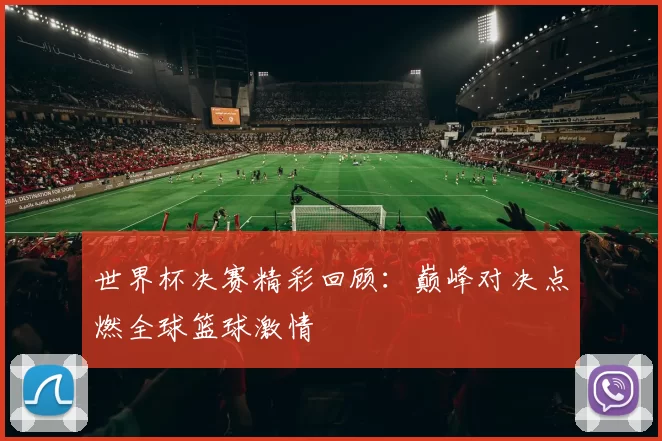 世界杯决赛精彩回顾:巅峰对决点燃全球篮球激情