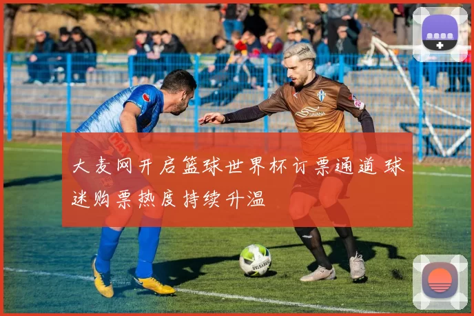 大麦网开启篮球世界杯订票通道 球迷购票热度持续升温