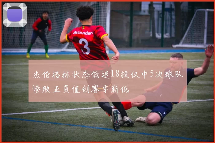 杰伦格林状态低迷18投仅中5次球队惨败正负值创赛季新低