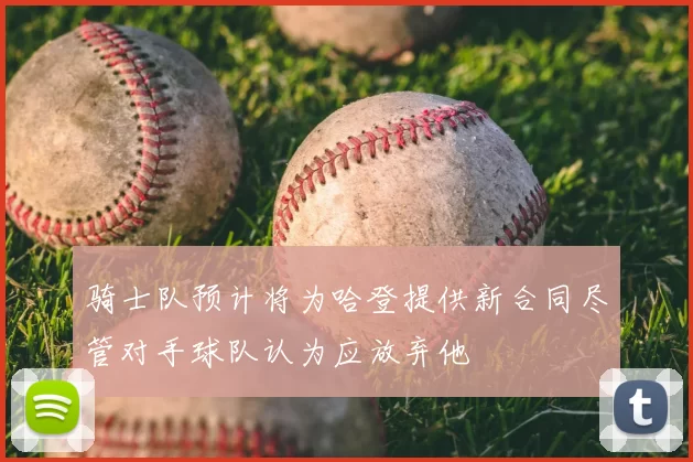骑士队预计将为哈登提供新合同尽管对手球队认为应放弃他