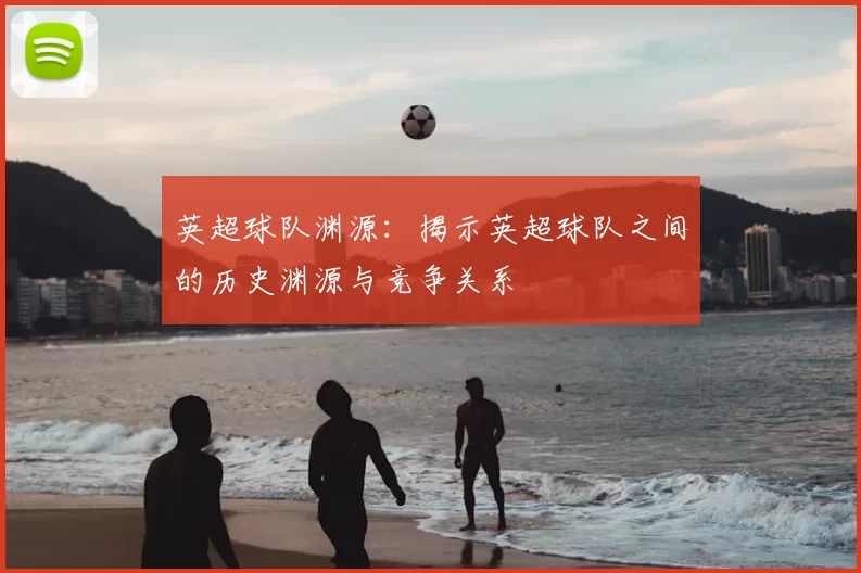 英超球队渊源：揭示英超球队之间的历史渊源与竞争关系