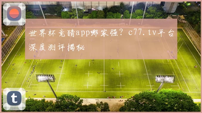 世界杯竞猜app哪家强？c77.tv平台深度测评揭秘