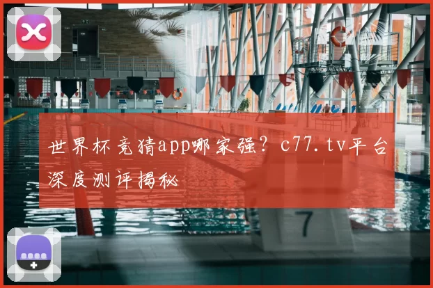 世界杯竞猜app哪家强?c77.tv平台深度测评揭秘