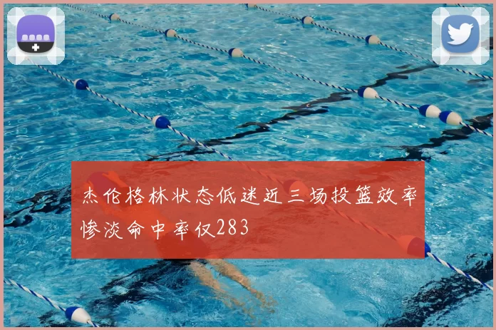 杰伦格林状态低迷近三场投篮效率惨淡命中率仅283