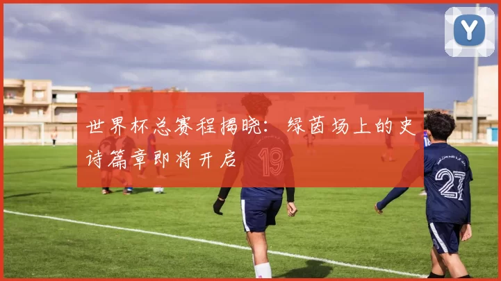 世界杯总赛程揭晓：绿茵场上的史诗篇章即将开启