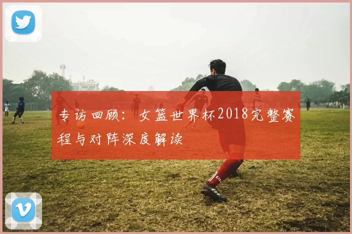 专访回顾:女篮世界杯2018完整赛程与对阵深度解读