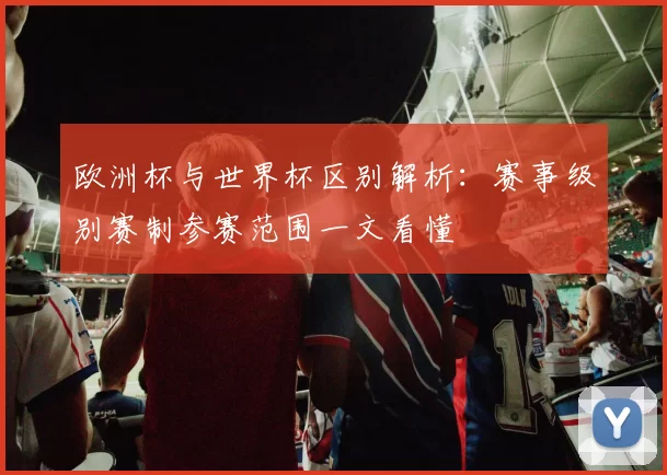 欧洲杯与世界杯区别解析:赛事级别赛制参赛范围一文看懂