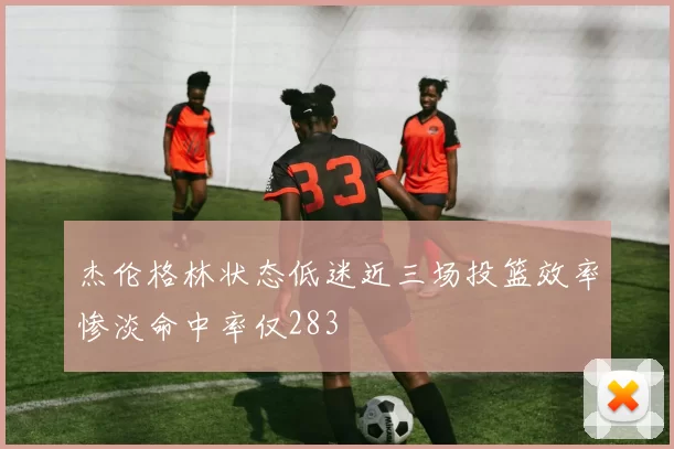 杰伦格林状态低迷近三场投篮效率惨淡命中率仅283