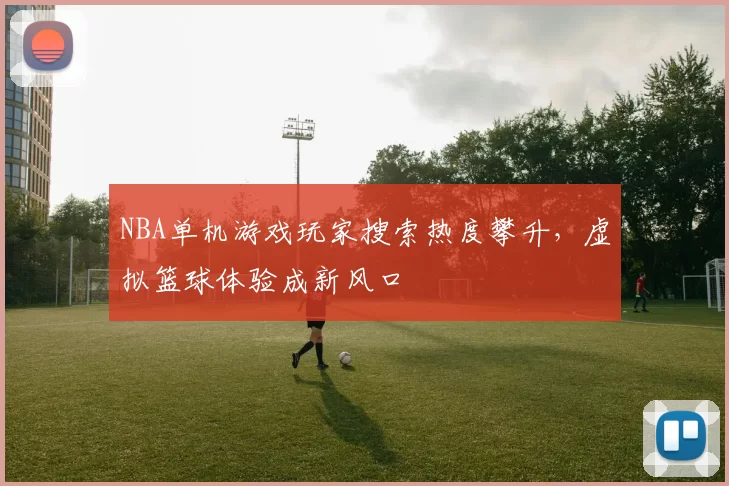 NBA单机游戏玩家搜索热度攀升,虚拟篮球体验成新风口