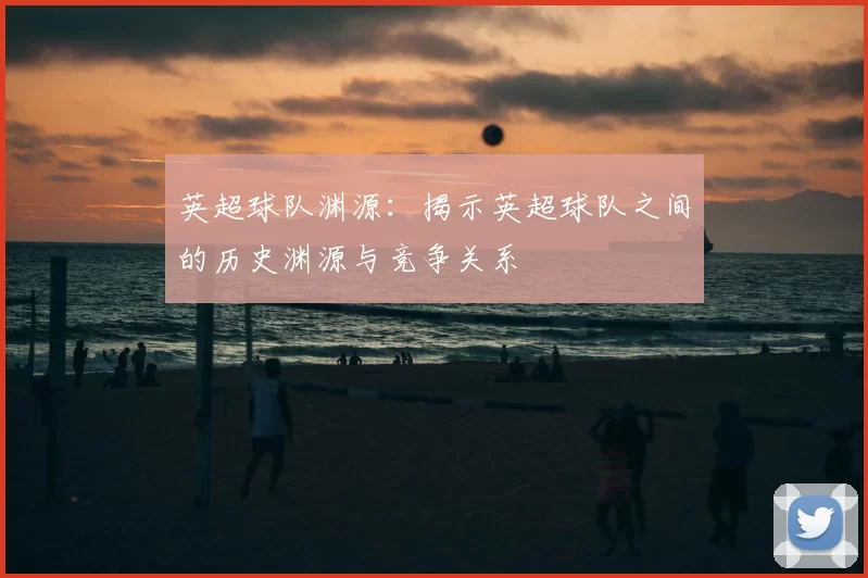 英超球队渊源:揭示英超球队之间的历史渊源与竞争关系