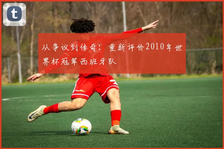 从争议到传奇：重新评价2010年世界杯冠军西班牙队