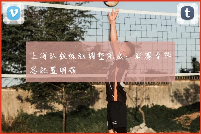 上海队教练组调整完成,新赛季阵容配置明确