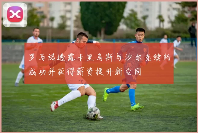 罗马诺透露卡里乌斯与沙尔克续约成功并获得薪资提升新合同