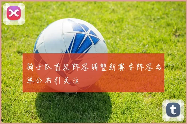 骑士队首发阵容调整新赛季阵容名单公布引关注
