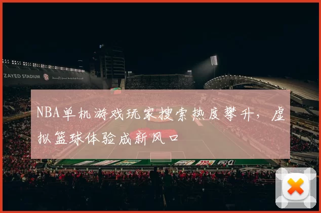 NBA单机游戏玩家搜索热度攀升,虚拟篮球体验成新风口