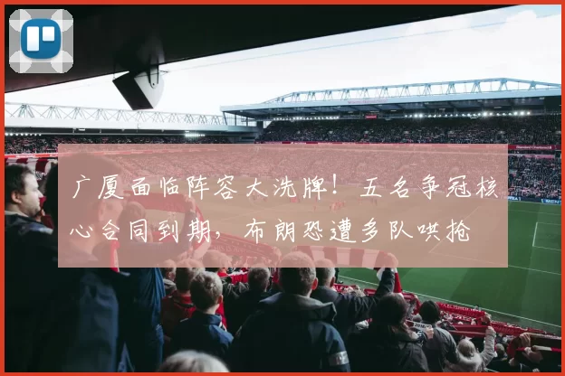 广厦面临阵容大洗牌!五名争冠核心合同到期,布朗恐遭多队哄抢