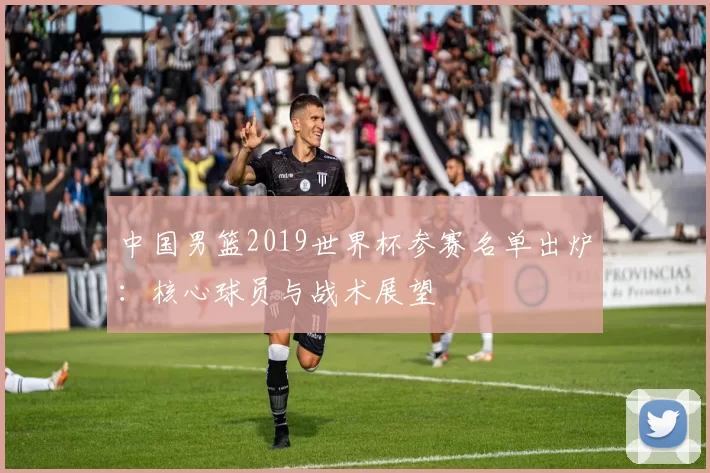 中国男篮2019世界杯参赛名单出炉:核心球员与战术展望