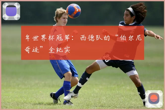 年世界杯冠军:西德队的“伯尔尼奇迹”全纪实
