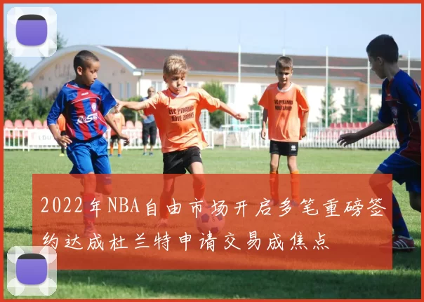2022年NBA自由市场开启多笔重磅签约达成杜兰特申请交易成焦点