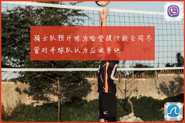 骑士队预计将为哈登提供新合同尽管对手球队认为应放弃他