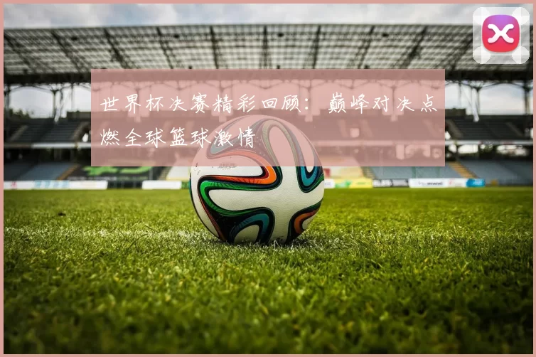 世界杯决赛精彩回顾:巅峰对决点燃全球篮球激情
